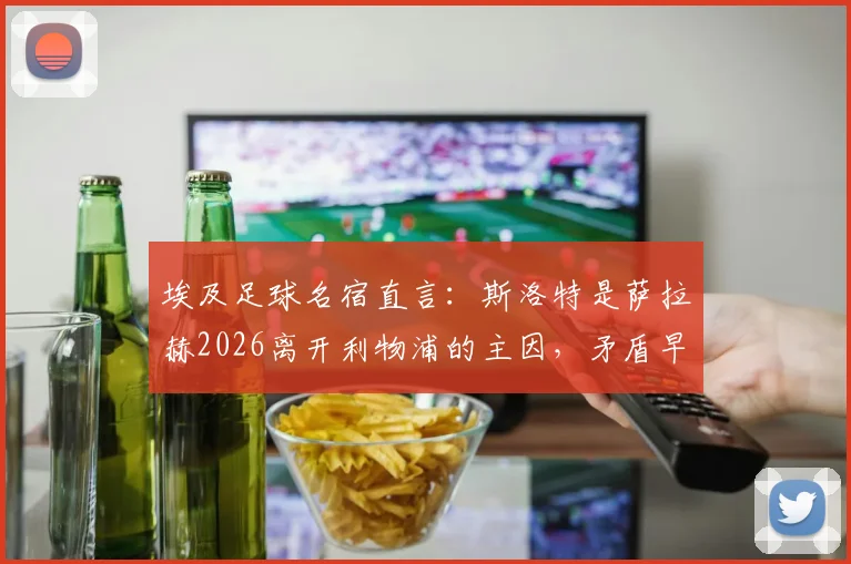 埃及足球名宿直言:斯洛特是萨拉赫2026离开利物浦的主因,矛盾早有征兆