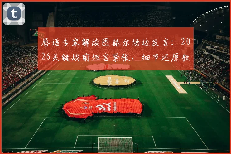 唇语专家解读图赫尔场边发言：2026关键战前坦言紧张，细节还原教练真实心态
