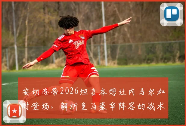 安切洛蒂2026坦言本想让内马尔加时登场，解析皇马豪华阵容的战术选择与球星调配