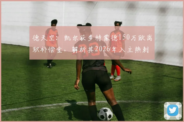 德天空：凯尔获多特蒙德150万欧离职补偿金，解析其2026年入主热刺管理层前景与影响