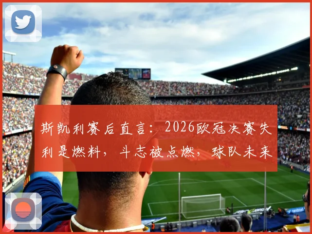 斯凯利赛后直言:2026欧冠决赛失利是燃料,斗志被点燃,球队未来依旧光明