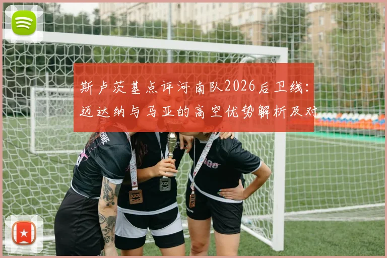 斯卢茨基点评河南队2026后卫线:迈达纳与马亚的高空优势解析及对球队战术影响