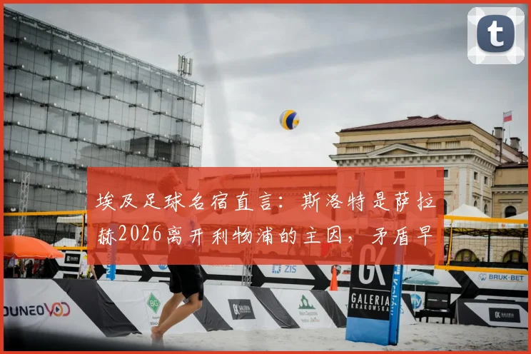 埃及足球名宿直言：斯洛特是萨拉赫2026离开利物浦的主因，矛盾早有征兆