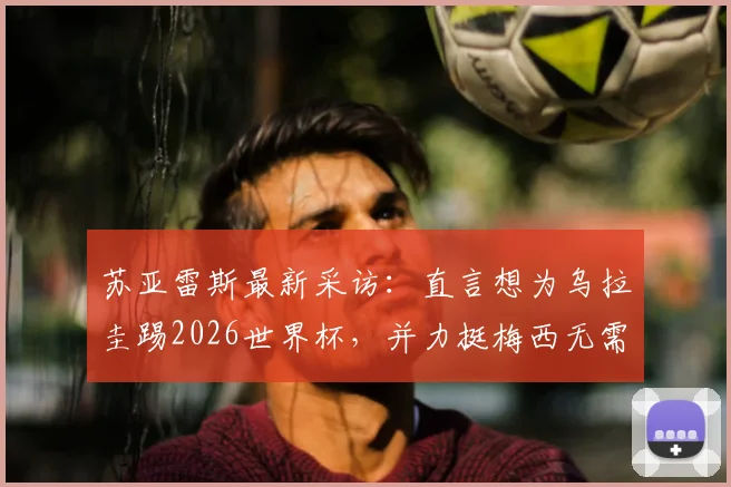 苏亚雷斯最新采访：直言想为乌拉圭踢2026世界杯，并力挺梅西无需退役
