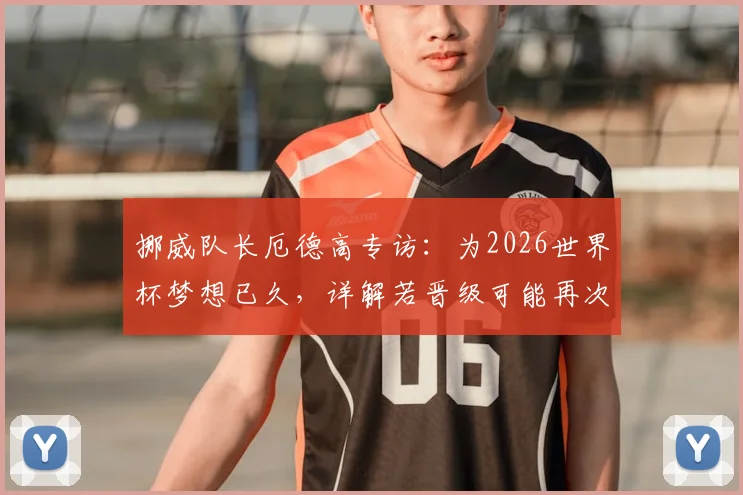 挪威队长厄德高专访:为2026世界杯梦想已久,详解若晋级可能再次划船庆祝的由来与意义