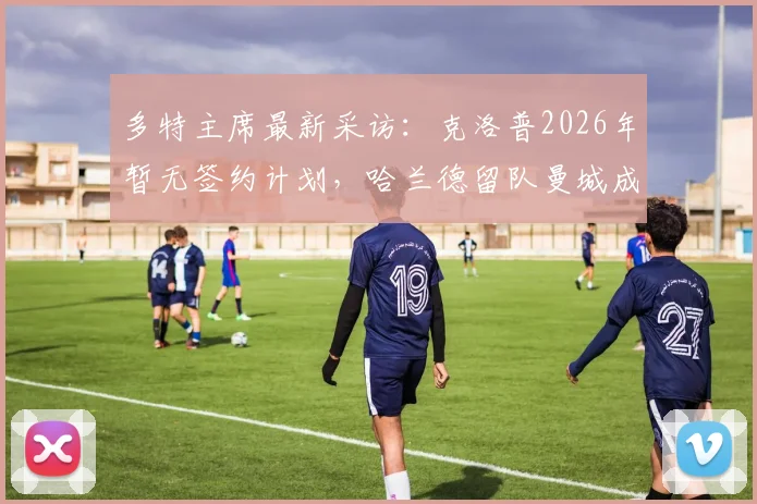 多特主席最新采访：克洛普2026年暂无签约计划，哈兰德留队曼城成定局，解读两大球星未来走向
