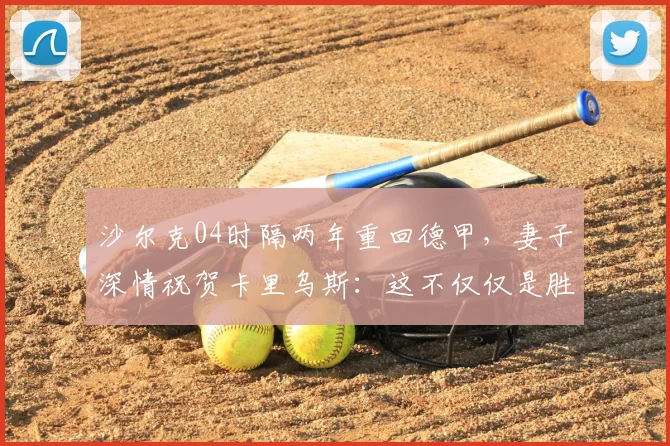 沙尔克04时隔两年重回德甲,妻子深情祝贺卡里乌斯:这不仅仅是胜利,更是一场职业与人生的双重重生