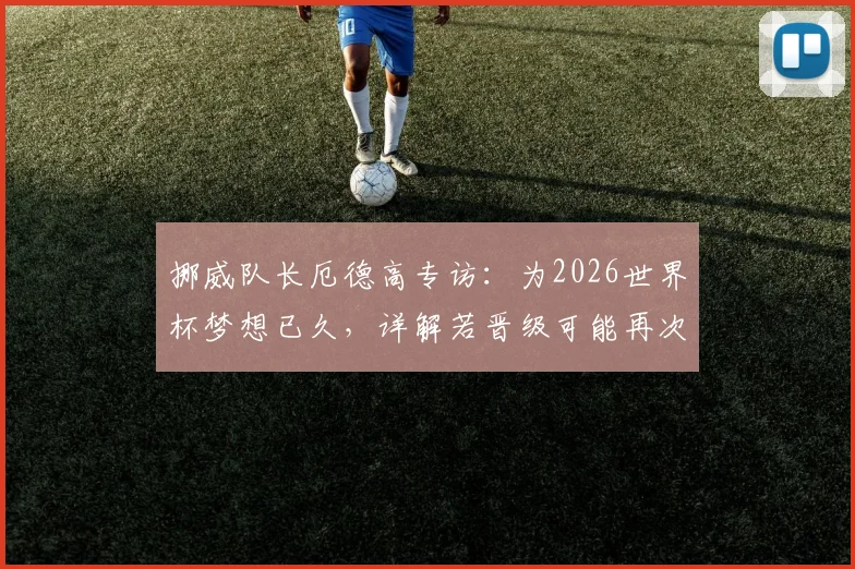 挪威队长厄德高专访：为2026世界杯梦想已久，详解若晋级可能再次划船庆祝的由来与意义