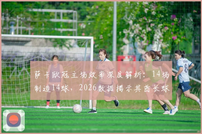 萨卡欧冠主场效率深度解析:14场制造14球,2026数据揭示其酋长球场统治力