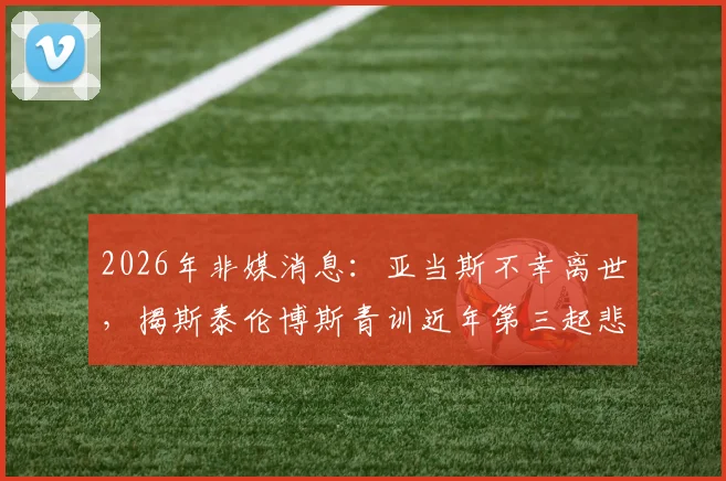 2026年非媒消息：亚当斯不幸离世，揭斯泰伦博斯青训近年第三起悲剧，反思年轻球员健康保障