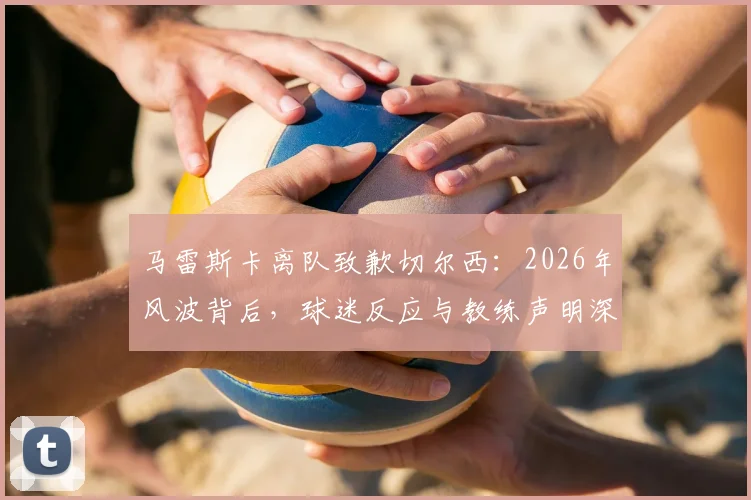 马雷斯卡离队致歉切尔西：2026年风波背后，球迷反应与教练声明深度剖析，莱斯特城新帅的蓝桥往事