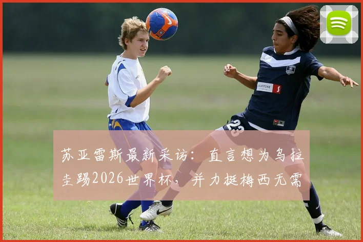苏亚雷斯最新采访：直言想为乌拉圭踢2026世界杯，并力挺梅西无需退役