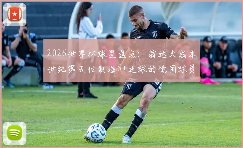 2026世界杯球星盘点：翁达夫成本世纪第五位制造5+进球的德国球员，与前辈克洛泽穆勒相比如何？