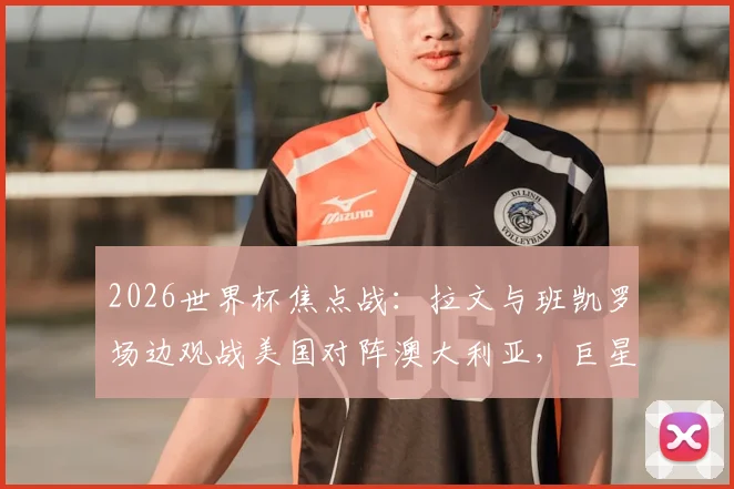 2026世界杯焦点战:拉文与班凯罗场边观战美国对阵澳大利亚,巨星互动瞬间与高清现场图集