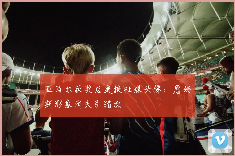 亚马尔获奖后更换社媒头像,詹姆斯形象消失引猜测