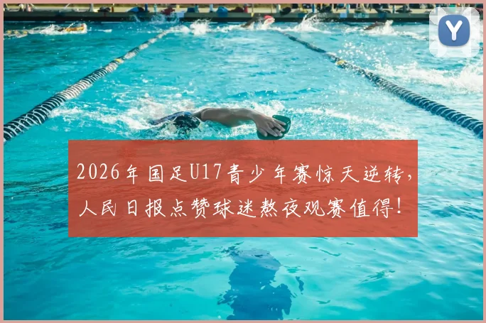 2026年国足U17青少年赛惊天逆转，人民日报点赞球迷熬夜观赛值得！