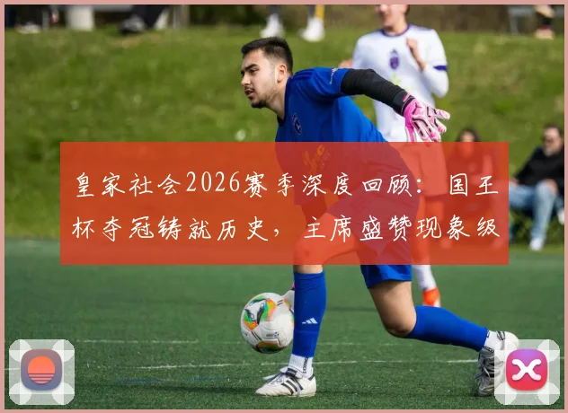 皇家社会2026赛季深度回顾：国王杯夺冠铸就历史，主席盛赞现象级主帅马塔拉佐
