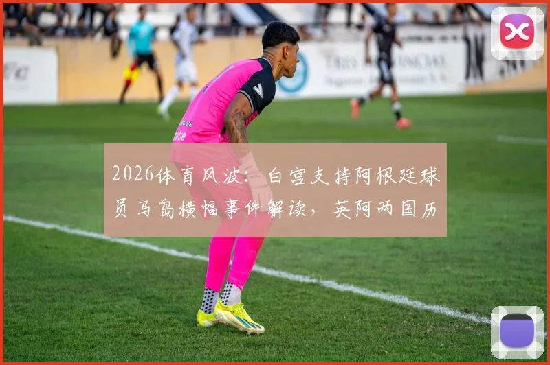 2026体育风波:白宫支持阿根廷球员马岛横幅事件解读,英阿两国历史争端与赛事政治化深度剖析