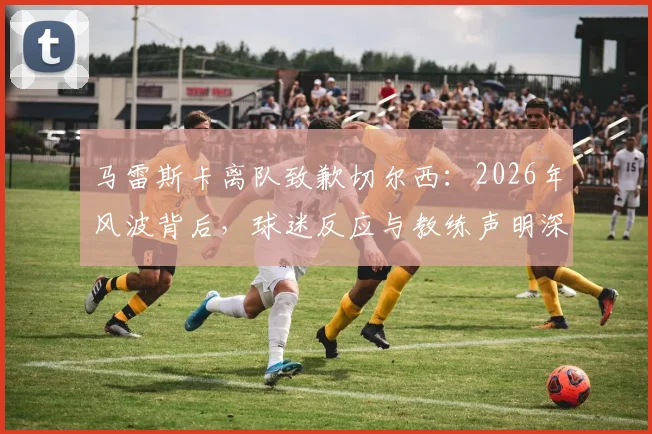 马雷斯卡离队致歉切尔西：2026年风波背后，球迷反应与教练声明深度剖析，莱斯特城新帅的蓝桥往事
