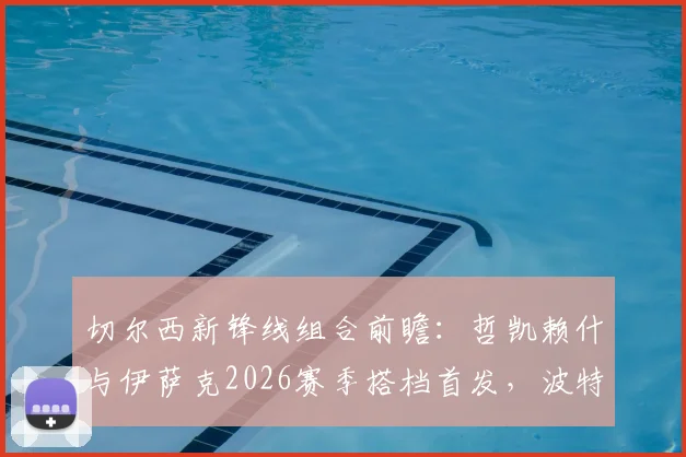 切尔西新锋线组合前瞻:哲凯赖什与伊萨克2026赛季搭档首发,波特如何催化两人默契度