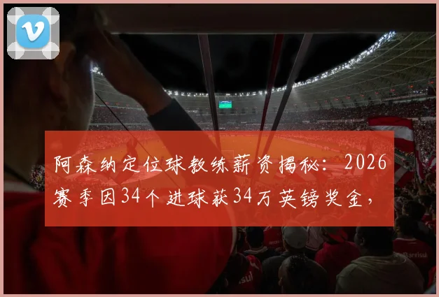 阿森纳定位球教练薪资揭秘：2026赛季因34个进球获34万英镑奖金，详解教练组绩效与英超奖金条款