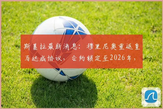 斯基拉最新消息：穆里尼奥重返皇马达成协议，合约锁定至2026年，个人条款已谈妥