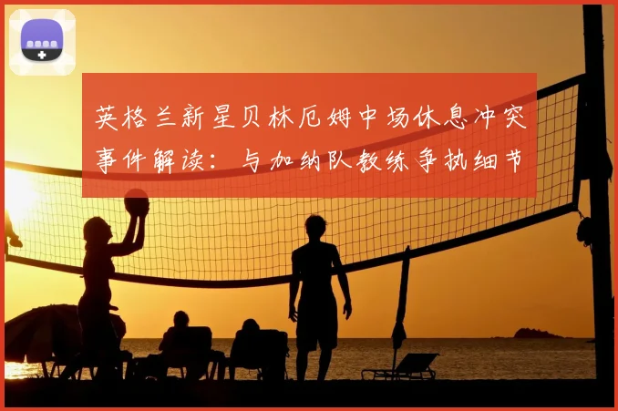 英格兰新星贝林厄姆中场休息冲突事件解读：与加纳队教练争执细节及球员情绪管理分析
