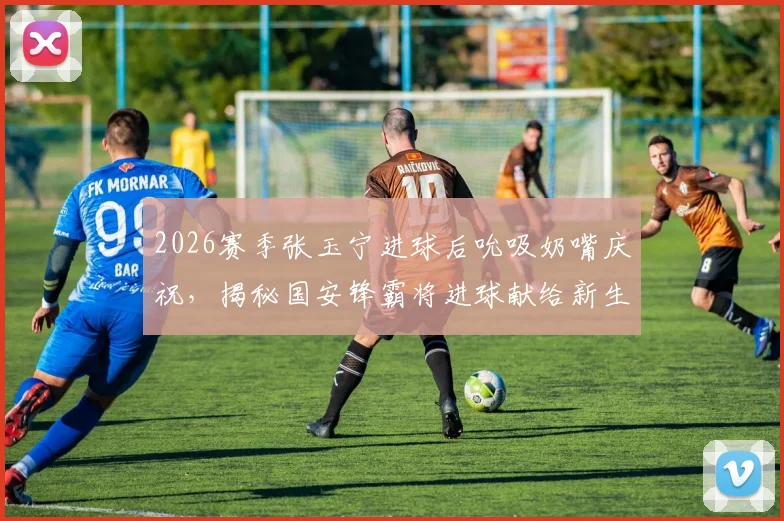 2026赛季张玉宁进球后吮吸奶嘴庆祝，揭秘国安锋霸将进球献给新生儿的温情故事