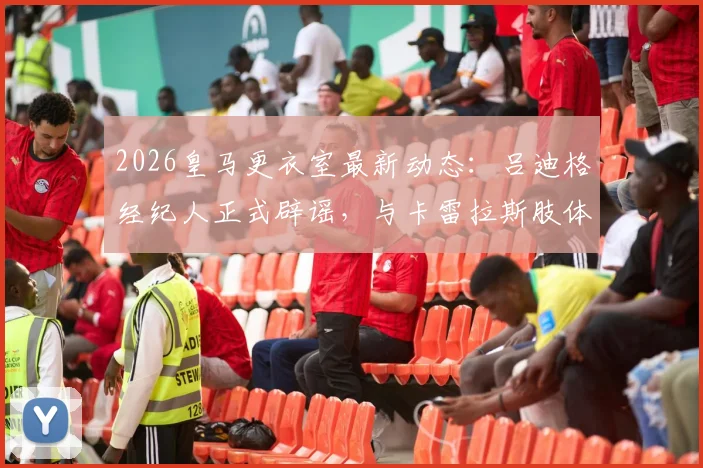2026皇马更衣室最新动态:吕迪格经纪人正式辟谣,与卡雷拉斯肢体冲突纯属子虚乌有,事件全过程梳理