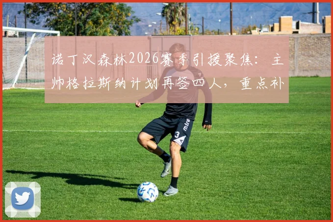 诺丁汉森林2026赛季引援聚焦：主帅格拉斯纳计划再签四人，重点补强中轴线阵容短板分析