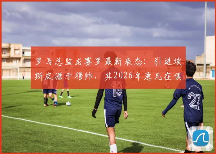 罗马总监龙赛罗最新表态：引进埃斯皮源于穆帅，其2026年意见在俱乐部决策中分量显著