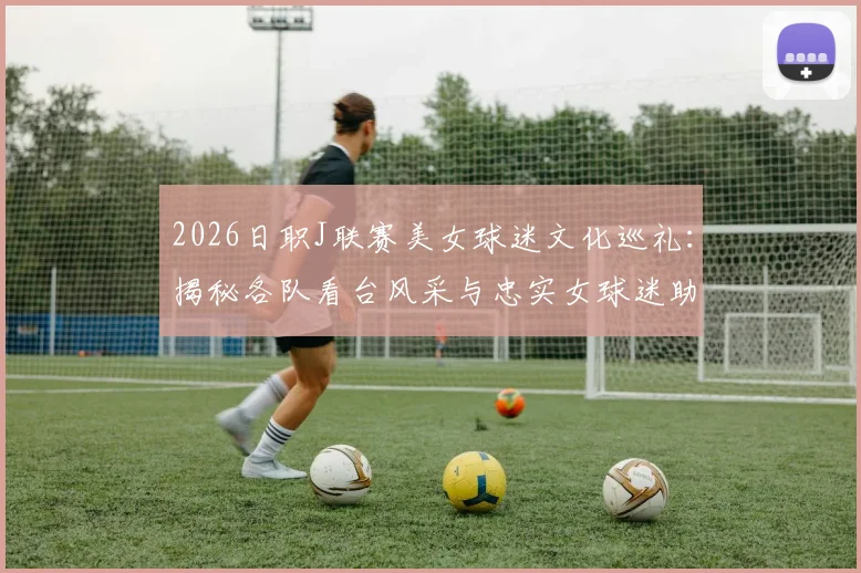 2026日职J联赛美女球迷文化巡礼：揭秘各队看台风采与忠实女球迷助威实录