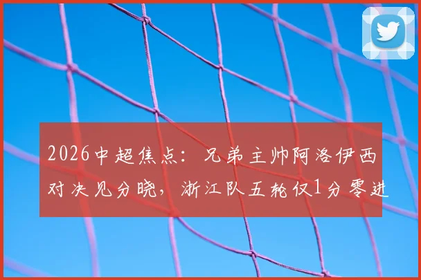 2026中超焦点：兄弟主帅阿洛伊西对决见分晓，浙江队五轮仅1分零进球陷入困局