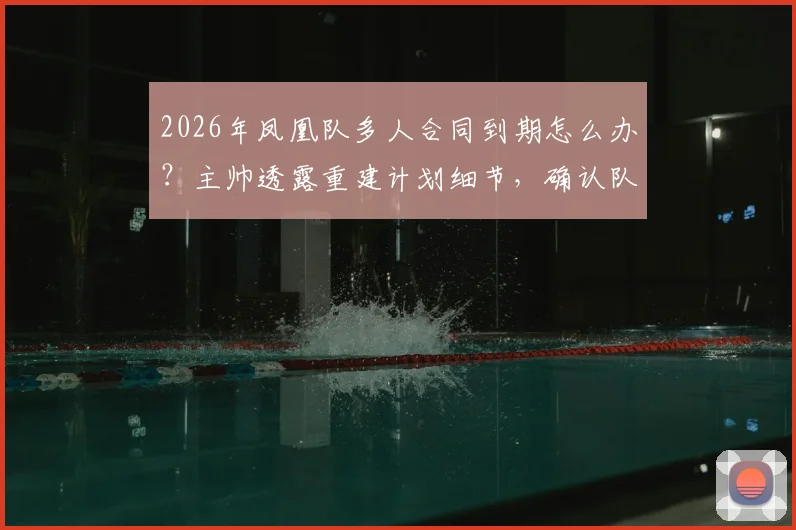 2026年凤凰队多人合同到期怎么办？主帅透露重建计划细节，确认队长鲁弗将留队