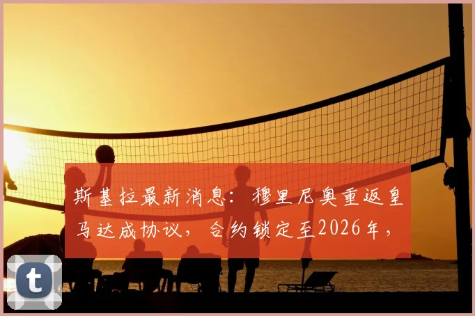 斯基拉最新消息：穆里尼奥重返皇马达成协议，合约锁定至2026年，个人条款已谈妥