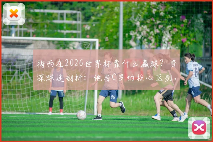 梅西在2026世界杯靠什么赢球？资深球迷剖析：他与C罗的核心区别，为何他绝非球队“负担”