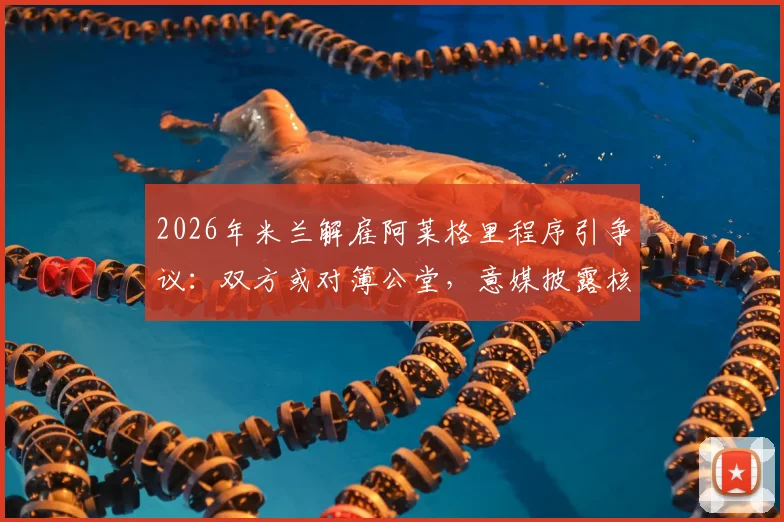 2026年米兰解雇阿莱格里程序引争议:双方或对簿公堂,意媒披露核心纠纷点