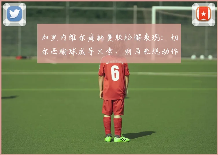 加里内维尔痛批曼联松懈表现：切尔西输球成导火索，利马犯规动作引发争议