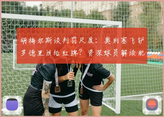 胡梅尔斯谈判罚尺度:奥利塞飞铲罗德里该给红牌?资深球员解读犯规争议,黄牌是最低标准