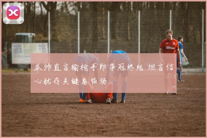 瓜帅直言输枪手即争冠终结 坦言信心犹存关键看临场