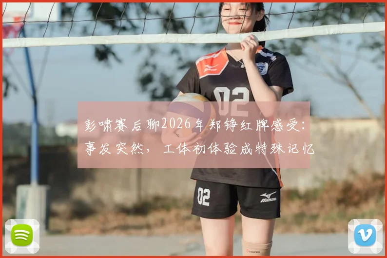 彭啸赛后聊2026年郑铮红牌感受:事发突然,工体初体验成特殊记忆,复盘关键判罚点