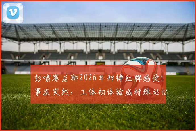 彭啸赛后聊2026年郑铮红牌感受：事发突然，工体初体验成特殊记忆，复盘关键判罚点