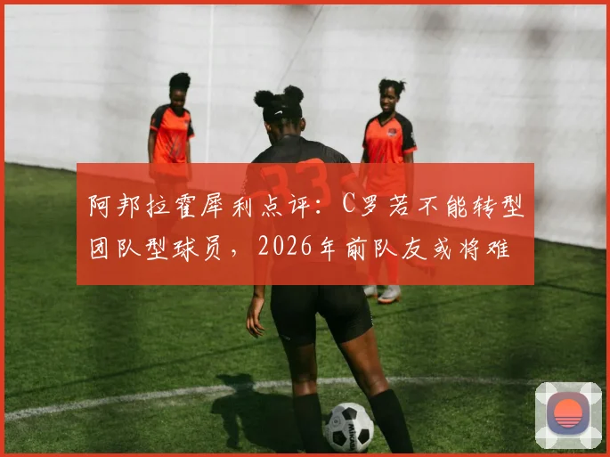 阿邦拉霍犀利点评：C罗若不能转型团队型球员，2026年前队友或将难以忍受