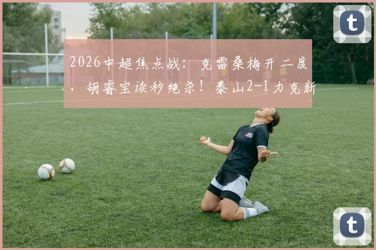 2026中超焦点战:克雷桑梅开二度,胡睿宝读秒绝杀!泰山2-1力克新鹏城,附全场技术统计与积分榜变动解读