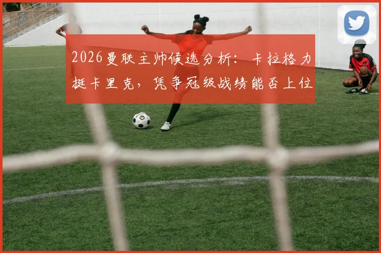 2026曼联主帅候选分析:卡拉格力挺卡里克,凭争冠级战绩能否上位?附球迷观点与数据解读