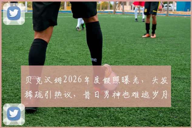 贝克汉姆2026年度假照曝光，头发稀疏引热议，昔日男神也难逃岁月痕迹