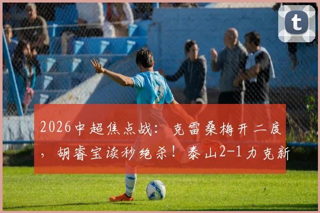 2026中超焦点战：克雷桑梅开二度，胡睿宝读秒绝杀！泰山2-1力克新鹏城，附全场技术统计与积分榜变动解读