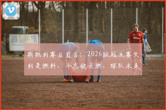 斯凯利赛后直言：2026欧冠决赛失利是燃料，斗志被点燃，球队未来依旧光明