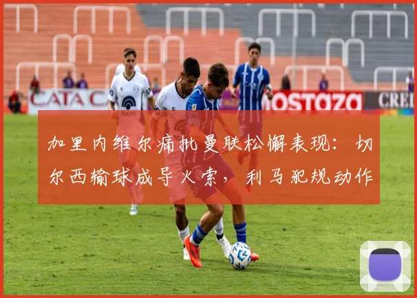加里内维尔痛批曼联松懈表现：切尔西输球成导火索，利马犯规动作引发争议