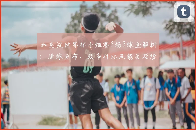 加克波世界杯小组赛5场5球全解析：进球分布、效率对比及能否延续到2026？
